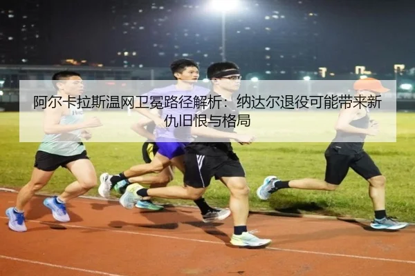 阿尔卡拉斯温网卫冕路径解析：纳达尔退役可能带来新仇旧恨与格局